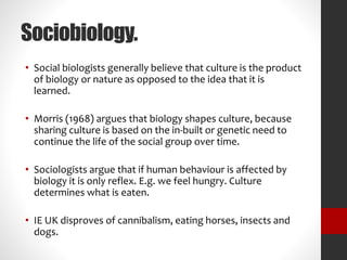 Sociobiology. 
• Social biologists generally believe that culture is the product 
of biology or nature as opposed to the idea that it is 
learned. 
• Morris (1968) argues that biology shapes culture, because 
sharing culture is based on the in-built or genetic need to 
continue the life of the social group over time. 
• Sociologists argue that if human behaviour is affected by 
biology it is only reflex. E.g. we feel hungry. Culture 
determines what is eaten. 
• IE UK disproves of cannibalism, eating horses, insects and 
dogs. 
 