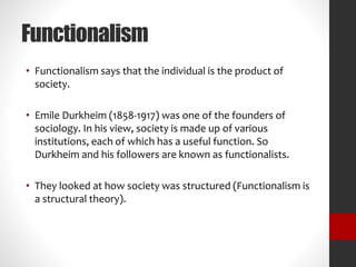 Functionalism 
• Functionalism says that the individual is the product of 
society. 
• Emile Durkheim (1858-1917) was one of the founders of 
sociology. In his view, society is made up of various 
institutions, each of which has a useful function. So 
Durkheim and his followers are known as functionalists. 
• They looked at how society was structured (Functionalism is 
a structural theory). 
 