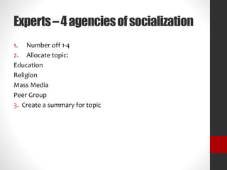 Experts – 4 agencies of socialization 
1. Number off 1-4 
2. Allocate topic: 
Education 
Religion 
Mass Media 
Peer Group 
3. Create a summary for topic 
 