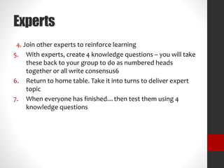 Experts 
4. Join other experts to reinforce learning 
5. With experts, create 4 knowledge questions – you will take 
these back to your group to do as numbered heads 
together or all write consensus6 
6. Return to home table. Take it into turns to deliver expert 
topic 
7. When everyone has finished…then test them using 4 
knowledge questions 
 