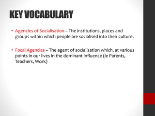 KEY VOCABULARY 
• Agencies of Socialisation – The institutions, places and 
groups within which people are socialised into their culture. 
• Focal Agencies – The agent of socialisation which, at various 
points in our lives in the dominant influence (ie Parents, 
Teachers, Work) 
 