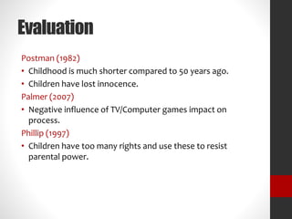Evaluation 
Postman (1982) 
• Childhood is much shorter compared to 50 years ago. 
• Children have lost innocence. 
Palmer (2007) 
• Negative influence of TV/Computer games impact on 
process. 
Phillip (1997) 
• Children have too many rights and use these to resist 
parental power. 
 