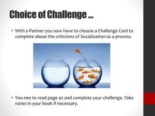 Choice of Challenge … 
• With a Partner you now have to choose a Challenge Card to 
complete about the criticisms of Socialization as a process. 
• You nee to read page 42 and complete your challenge. Take 
notes in your book if necessary. 
 