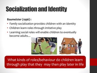 Socialization and Identity 
Baumeister (1996) : 
• Family socialization provides children with an identity 
• Children learn roles through imitative play 
• Learning social roles will enable children to eventually 
become adults… 
What kinds of roles/behaviour do children learn 
through play that they may then play later in life 
 
