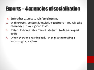 Experts – 4 agencies of socialization 
4. Join other experts to reinforce learning 
5. With experts, create 4 knowledge questions – you will take 
these back to your group to do. 
6. Return to home table. Take it into turns to deliver expert 
topic 
7. When everyone has finished…then test them using 4 
knowledge questions 
 