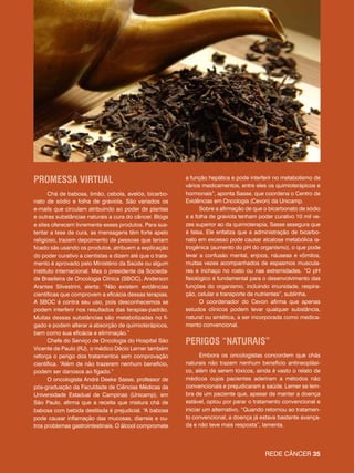 Rede câncer 35Rede câncer 35
Promessa virtual
Chá de babosa, limão, cebola, avelós, bicarbo-
nato de sódio e folha de graviola. São variados os
e-mails que circulam atribuindo ao poder de plantas
e outras substâncias naturais a cura do câncer. Blogs
e sites oferecem livremente esses produtos. Para sus-
tentar a tese de cura, as mensagens têm forte apelo
religioso, trazem depoimento de pessoas que teriam
ficado sãs usando os produtos, atribuem a explicação
do poder curativo a cientistas e dizem até que o trata-
mento é aprovado pelo Ministério da Saúde ou algum
instituto internacional. Mas o presidente da Socieda-
de Brasileira de Oncologia Clínica (SBOC), Anderson
Arantes Silvestrini, alerta: “Não existem evidências
científicas que comprovem a eficácia dessas terapias.
A SBOC é contra seu uso, pois desconhecemos se
podem interferir nos resultados das terapias-padrão.
Muitas dessas substâncias são metabolizadas no fí-
gado e podem alterar a absorção de quimioterápicos,
bem como sua eficácia e eliminação.”
Chefe do Serviço de Oncologia do Hospital São
Vicente de Paulo (RJ), o médico Décio Lerner também
reforça o perigo dos tratamentos sem comprovação
científica. “Além de não trazerem nenhum benefício,
podem ser danosos ao fígado.”
O oncologista André Deeke Sasse, professor de
pós-graduação da Faculdade de Ciências Médicas da
Universidade Estadual de Campinas (Unicamp), em
São Paulo, afirma que a receita que mistura chá de
babosa com bebida destilada é prejudicial. “A babosa
pode causar inflamação das mucosas, diarreia e ou-
tros problemas gastrointestinais. O álcool compromete
a função hepática e pode interferir no metabolismo de
vários medicamentos, entre eles os quimioterápicos e
hormonais”, aponta Sasse, que coordena o Centro de
Evidências em Oncologia (Cevon) da Unicamp.
Sobre a afirmação de que o bicarbonato de sódio
e a folha de graviola tenham poder curativo 10 mil ve-
zes superior ao da quimioterapia, Sasse assegura que
é falsa. Ele enfatiza que a administração de bicarbo-
nato em excesso pode causar alcalose metabólica ia-
trogênica (aumento do pH do organismo), o que pode
levar a confusão mental, enjoos, náuseas e vômitos,
muitas vezes acompanhados de espasmos muscula-
res e inchaço no rosto ou nas extremidades. “O pH
fisiológico é fundamental para o desenvolvimento das
funções do organismo, incluindo imunidade, respira-
ção, celular e transporte de nutrientes”, sublinha.
O coordenador do Cevon afirma que apenas
estudos clínicos podem levar qualquer substância,
natural ou sintética, a ser incorporada como medica-
mento convencional.
Perigos “naturais”
Embora os oncologistas concordem que chás
naturais não trazem nenhum benefício antineoplási-
co, além de serem tóxicos, ainda é vasto o relato de
médicos cujos pacientes aderiram a métodos não
convencionais e prejudicaram a saúde. Lerner se lem-
bra de um paciente que, apesar de manter a doença
estável, optou por parar o tratamento convencional e
iniciar um alternativo. “Quando retornou ao tratamen-
to convencional, a doença já estava bastante avança-
da e não teve mais resposta”, lamenta.
 