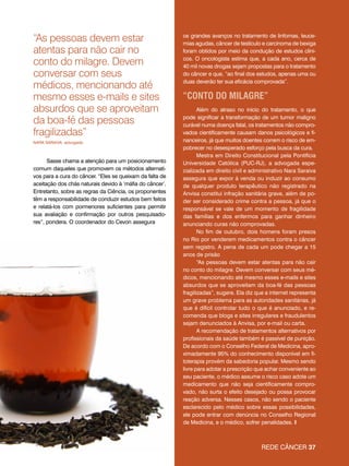 Rede câncer 37Rede câncer 37
Sasse chama a atenção para um posicionamento
comum daqueles que promovem os métodos alternati-
vos para a cura do câncer. “Eles se queixam da falta de
aceitação dos chás naturais devido à ‘máfia do câncer’.
Entretanto, sobre as regras da Ciência, os proponentes
têm a responsabilidade de conduzir estudos bem feitos
e relatá-los com pormenores suficientes para permitir
sua avaliação e confirmação por outros pesquisado-
res”, pondera. O coordenador do Cevon assegura que
os grandes avanços no tratamento de linfomas, leuce-
mias agudas, câncer de testículo e carcinoma de bexiga
foram obtidos por meio da condução de estudos clíni-
cos. O oncologista estima que, a cada ano, cerca de
40 mil novas drogas sejam propostas para o tratamento
do câncer e que, “ao final dos estudos, apenas uma ou
duas deverão ter sua eficácia comprovada”.
“Conto do milagre”
Além do atraso no início do tratamento, o que
pode significar a transformação de um tumor maligno
curável numa doença fatal, os tratamentos não compro-
vados cientificamente causam danos psicológicos e fi-
nanceiros, já que muitos doentes correm o risco de em-
pobrecer no desesperado esforço pela busca da cura.
Mestra em Direito Constitucional pela Pontifícia
Universidade Católica (PUC-RJ), a advogada espe-
cializada em direito civil e administrativo Nara Saraiva
assegura que expor à venda ou induzir ao consumo
de qualquer produto terapêutico não registrado na
Anvisa constitui infração sanitária grave, além de po-
der ser considerado crime contra a pessoa, já que o
responsável se vale de um momento de fragilidade
das famílias e dos enfermos para ganhar dinheiro
anunciando curas não comprovadas.
No fim de outubro, dois homens foram presos
no Rio por venderem medicamentos contra o câncer
sem registro. A pena de cada um pode chegar a 15
anos de prisão
“As pessoas devem estar atentas para não cair
no conto do milagre. Devem conversar com seus mé-
dicos, mencionando até mesmo esses e-mails e sites
absurdos que se aproveitam da boa-fé das pessoas
fragilizadas”, sugere. Ela diz que a internet representa
um grave problema para as autoridades sanitárias, já
que é difícil controlar tudo o que é anunciado, e re-
comenda que blogs e sites irregulares e fraudulentos
sejam denunciados à Anvisa, por e-mail ou carta.
A recomendação de tratamentos alternativos por
profissionais da saúde também é passível de punição.
De acordo com o Conselho Federal de Medicina, apro-
ximadamente 95% do conhecimento disponível em fi-
toterapia provém da sabedoria popular. Mesmo sendo
livre para adotar a prescrição que achar conveniente ao
seu paciente, o médico assume o risco caso adote um
medicamento que não seja cientificamente compro-
vado, não surta o efeito desejado ou possa provocar
reação adversa. Nesses casos, não sendo o paciente
esclarecido pelo médico sobre essas possibilidades,
ele pode entrar com denúncia no Conselho Regional
de Medicina, e o médico, sofrer penalidades. I
“As pessoas devem estar
atentas para não cair no
conto do milagre. Devem
conversar com seus
médicos, mencionando até
mesmo esses e-mails e sites
absurdos que se aproveitam
da boa-fé das pessoas
fragilizadas”
NARA SARAIVA, advogada
 