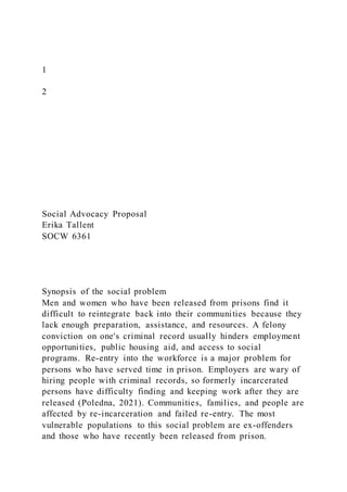1
2
Social Advocacy Proposal
Erika Tallent
SOCW 6361
Synopsis of the social problem
Men and women who have been released from prisons find it
difficult to reintegrate back into their communities because they
lack enough preparation, assistance, and resources. A felony
conviction on one's criminal record usually hinders employment
opportunities, public housing aid, and access to social
programs. Re-entry into the workforce is a major problem for
persons who have served time in prison. Employers are wary of
hiring people with criminal records, so formerly incarcerated
persons have difficulty finding and keeping work after they are
released (Poledna, 2021). Communities, families, and people are
affected by re-incarceration and failed re-entry. The most
vulnerable populations to this social problem are ex-offenders
and those who have recently been released from prison.
 