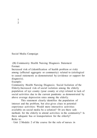 1
2
Social Media Campaign
(B) Community Health Nursing Diagnosis Statement
Format:
Increased risk of (identification of health problem or risk)
among (affected aggregate or community) related to (etiological
to causal statement) as demonstrated by (evidence or support for
diagnosis).
Example:
Community Health Nursing Diagnosis: Social Isolation of the
Elderly:Increased risk of social isolation among the elderly
population of xyz county (your county or city) related to lack of
social activities due to the current pandemic as demonstrated by
above average depression rates among the elderly.
This statement clearly identifies the population of
interest and the problem, but also gives clues to potential
experience activities: Would more interactive activities
available on social media be a solution? Or are there safe
methods for the elderly to attend activities in the community? Is
there adequate bus or transportation for the elderly?
Refer to:
· Unit 2 Module 2 of the course for the role of nurses in
 