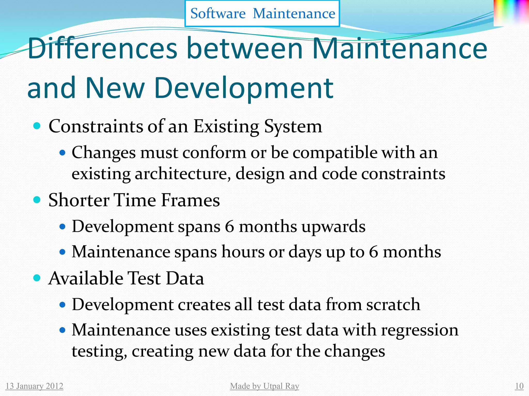 Software Maintenance

     Differences between Maintenance
     and New Development
       Constraints of an Existing System
          Changes must conform or be compatible with an
           existing architecture, design and code constraints
       Shorter Time Frames
          Development spans 6 months upwards
          Maintenance spans hours or days up to 6 months
       Available Test Data
          Development creates all test data from scratch
          Maintenance uses existing test data with regression
           testing, creating new data for the changes
13 January 2012                Made by Utpal Ray                 10
 