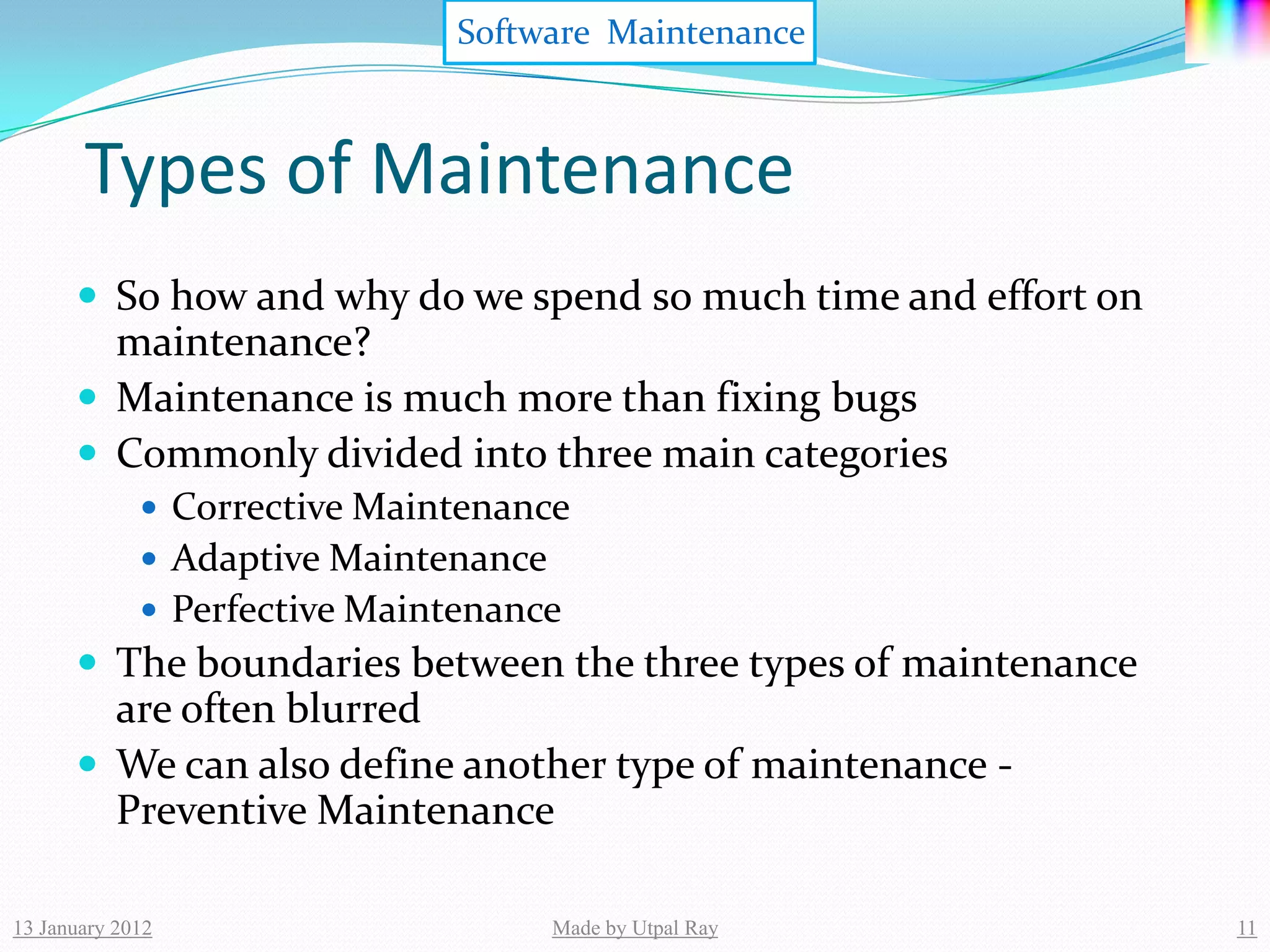 Software Maintenance



       Types of Maintenance
       So how and why do we spend so much time and effort on
        maintenance?
       Maintenance is much more than fixing bugs
       Commonly divided into three main categories
              Corrective Maintenance
              Adaptive Maintenance
              Perfective Maintenance
       The boundaries between the three types of maintenance
        are often blurred
       We can also define another type of maintenance -
        Preventive Maintenance

13 January 2012                       Made by Utpal Ray         11
 