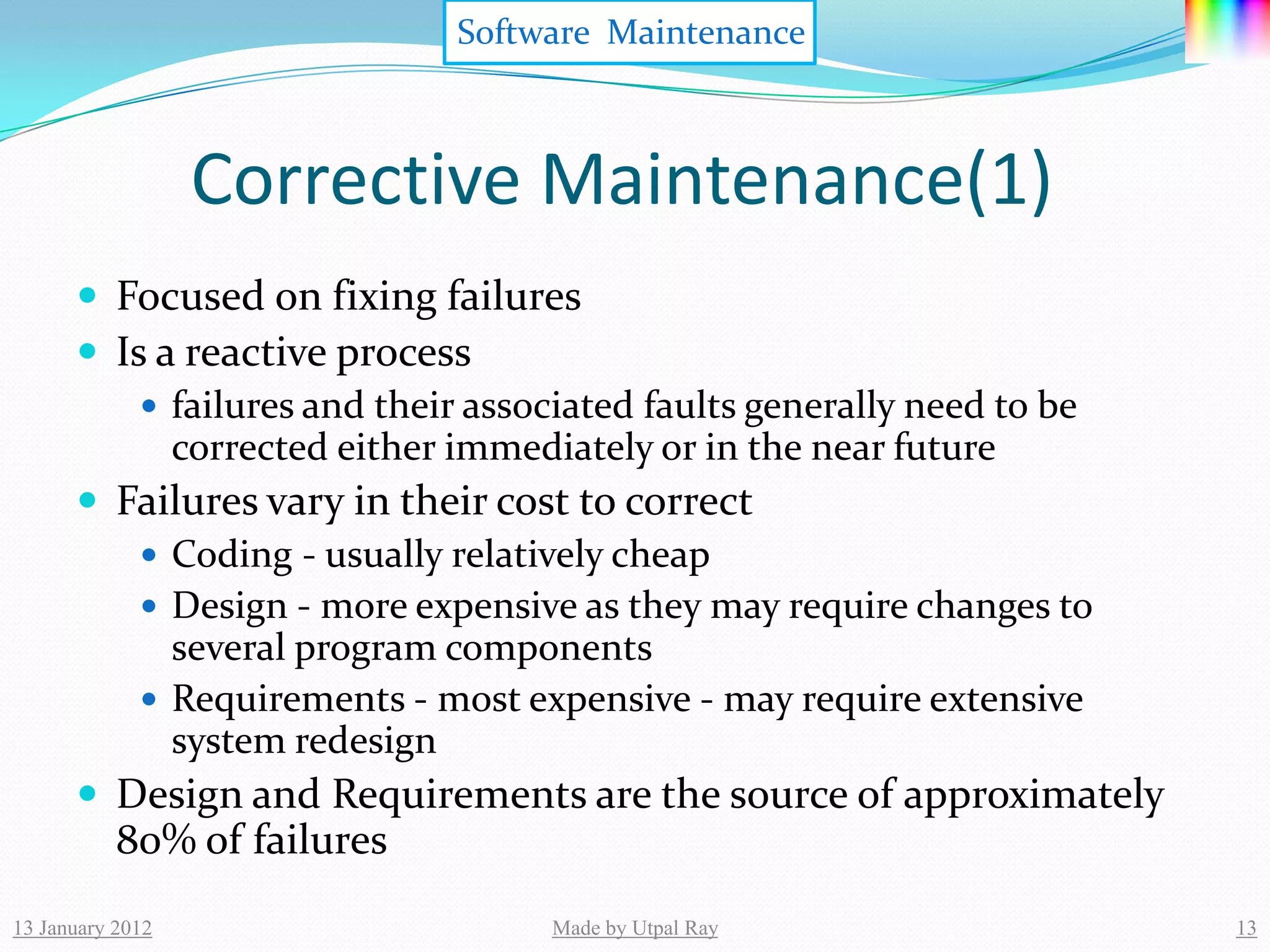 Software Maintenance



                  Corrective Maintenance(1)
       Focused on fixing failures
       Is a reactive process
           failures and their associated faults generally need to be
            corrected either immediately or in the near future
       Failures vary in their cost to correct
           Coding - usually relatively cheap
           Design - more expensive as they may require changes to
            several program components
           Requirements - most expensive - may require extensive
            system redesign
       Design and Requirements are the source of approximately
           80% of failures
13 January 2012                   Made by Utpal Ray                     13
 