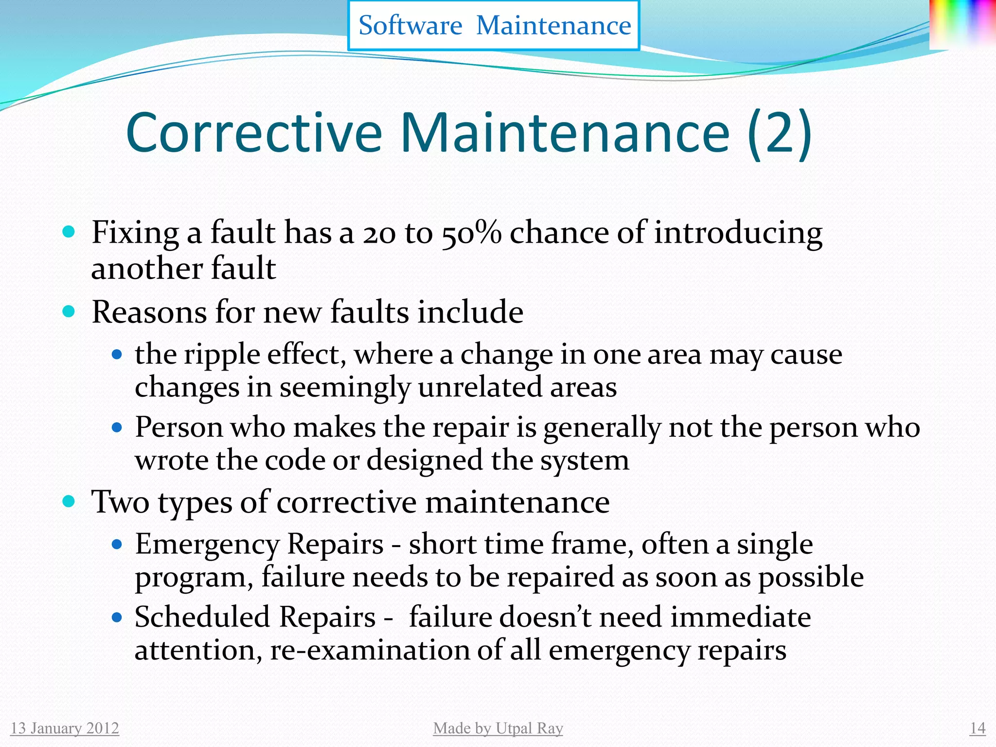 Software Maintenance



                  Corrective Maintenance (2)
       Fixing a fault has a 20 to 50% chance of introducing
        another fault
       Reasons for new faults include
              the ripple effect, where a change in one area may cause
               changes in seemingly unrelated areas
              Person who makes the repair is generally not the person who
               wrote the code or designed the system
       Two types of corrective maintenance
          Emergency Repairs - short time frame, often a single
           program, failure needs to be repaired as soon as possible
          Scheduled Repairs - failure doesn’t need immediate
           attention, re-examination of all emergency repairs

13 January 2012                       Made by Utpal Ray                      14
 