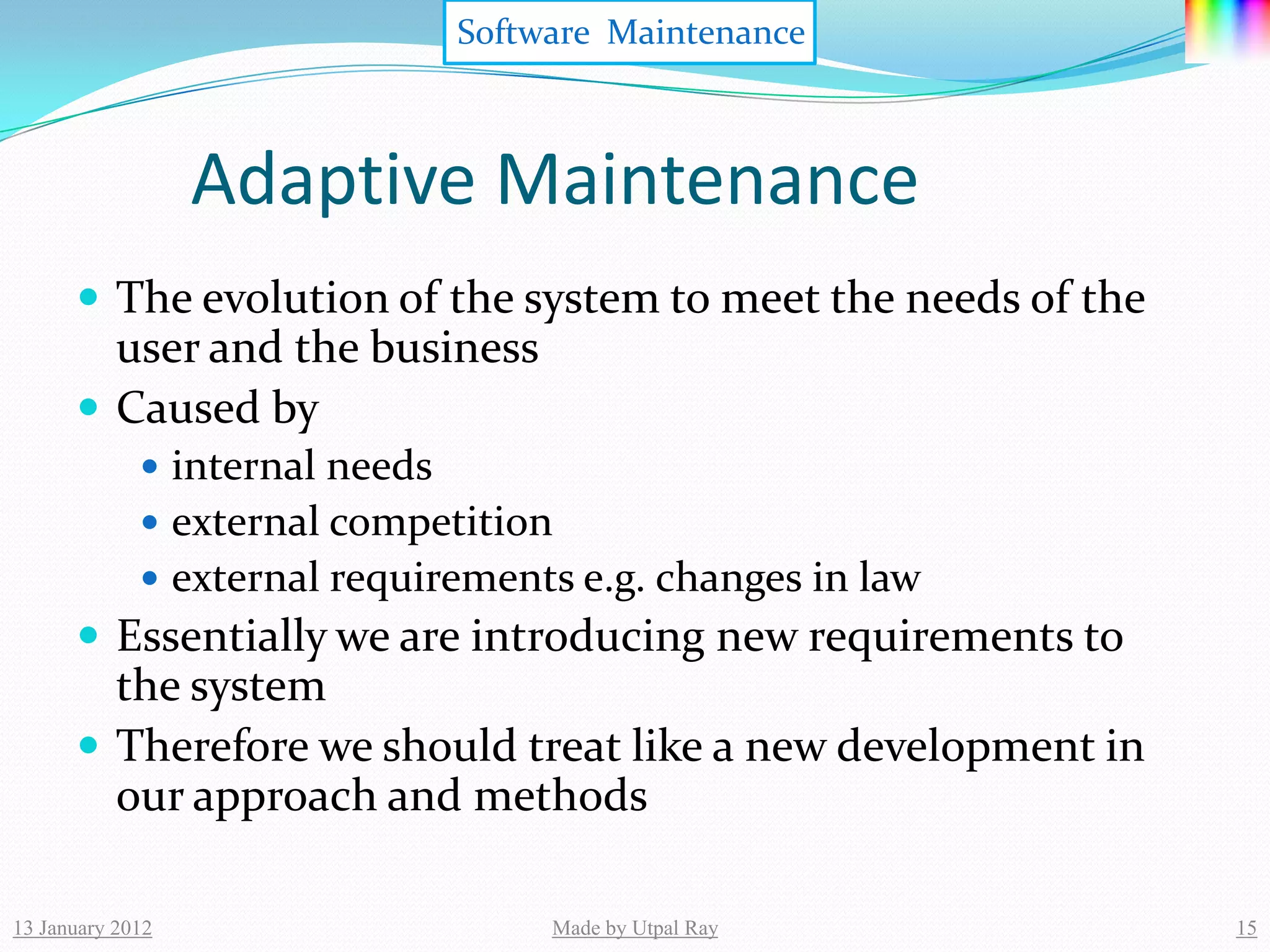 Software Maintenance



                  Adaptive Maintenance
       The evolution of the system to meet the needs of the
        user and the business
       Caused by
              internal needs
              external competition
              external requirements e.g. changes in law
       Essentially we are introducing new requirements to
        the system
       Therefore we should treat like a new development in
        our approach and methods

13 January 2012                      Made by Utpal Ray         15
 