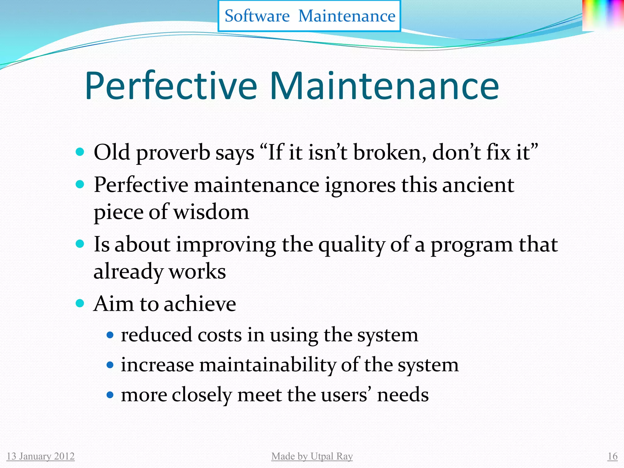 Software Maintenance



                  Perfective Maintenance
               Old proverb says “If it isn’t broken, don’t fix it”
               Perfective maintenance ignores this ancient
                piece of wisdom
               Is about improving the quality of a program that
                already works
               Aim to achieve
                    reduced costs in using the system
                    increase maintainability of the system
                    more closely meet the users’ needs


13 January 2012                      Made by Utpal Ray                16
 