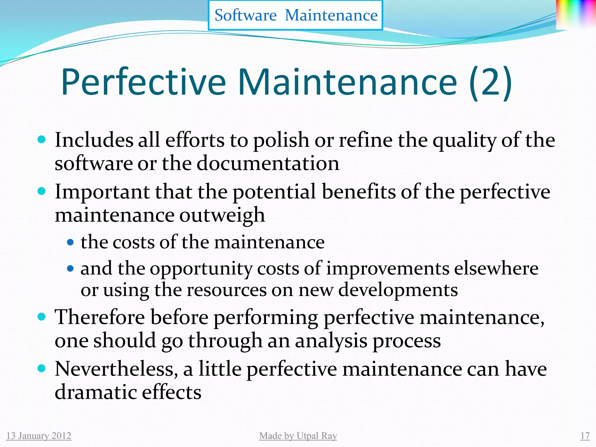 Software Maintenance



            Perfective Maintenance (2)
       Includes all efforts to polish or refine the quality of the
        software or the documentation
       Important that the potential benefits of the perfective
        maintenance outweigh
              the costs of the maintenance
              and the opportunity costs of improvements elsewhere
                  or using the resources on new developments
       Therefore before performing perfective maintenance,
        one should go through an analysis process
       Nevertheless, a little perfective maintenance can have
        dramatic effects
13 January 2012                      Made by Utpal Ray                17
 