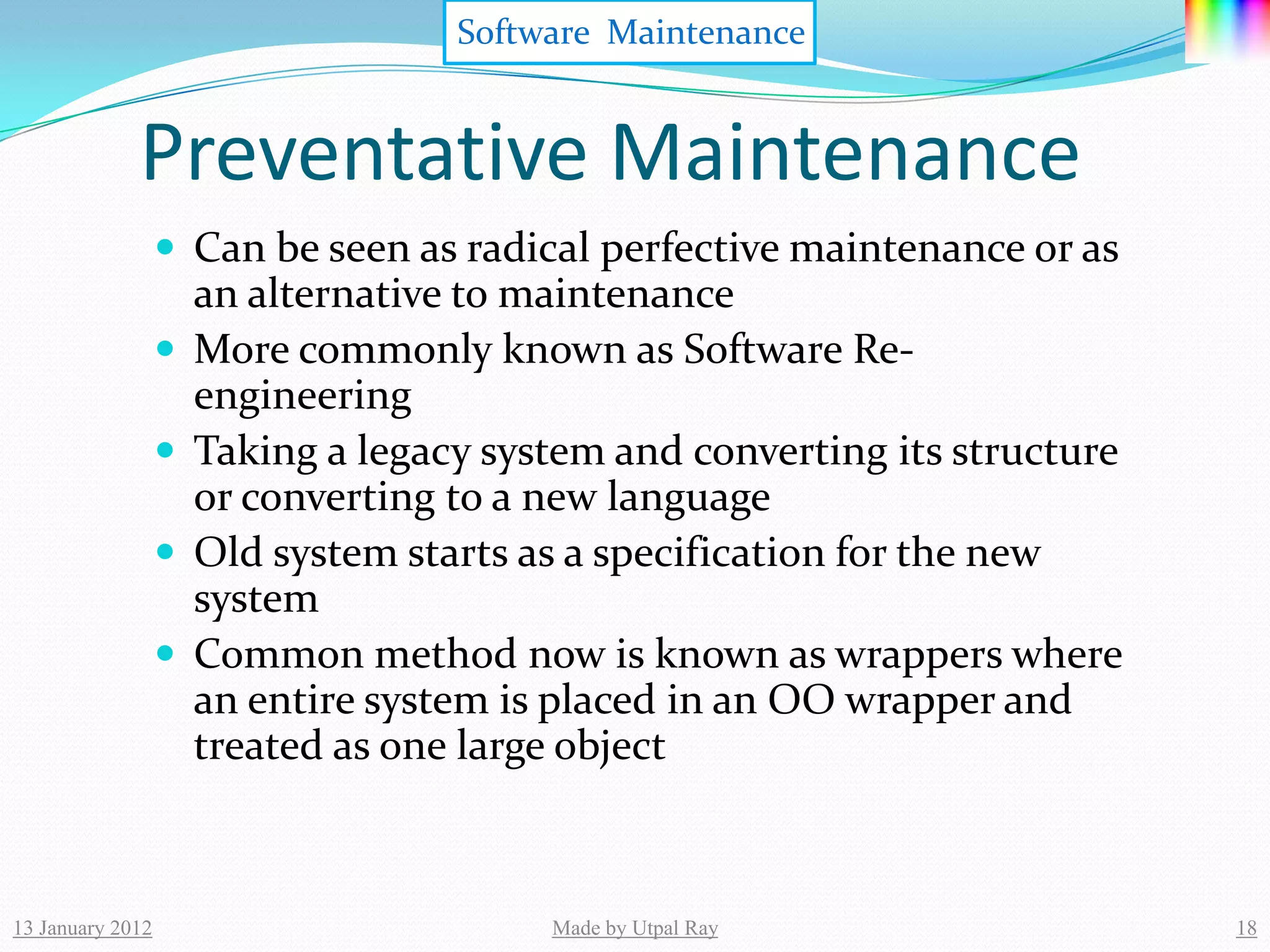 Software Maintenance


             Preventative Maintenance
                   Can be seen as radical perfective maintenance or as
                      an alternative to maintenance
                     More commonly known as Software Re-
                      engineering
                     Taking a legacy system and converting its structure
                      or converting to a new language
                     Old system starts as a specification for the new
                      system
                     Common method now is known as wrappers where
                      an entire system is placed in an OO wrapper and
                      treated as one large object



13 January 2012                          Made by Utpal Ray                  18
 