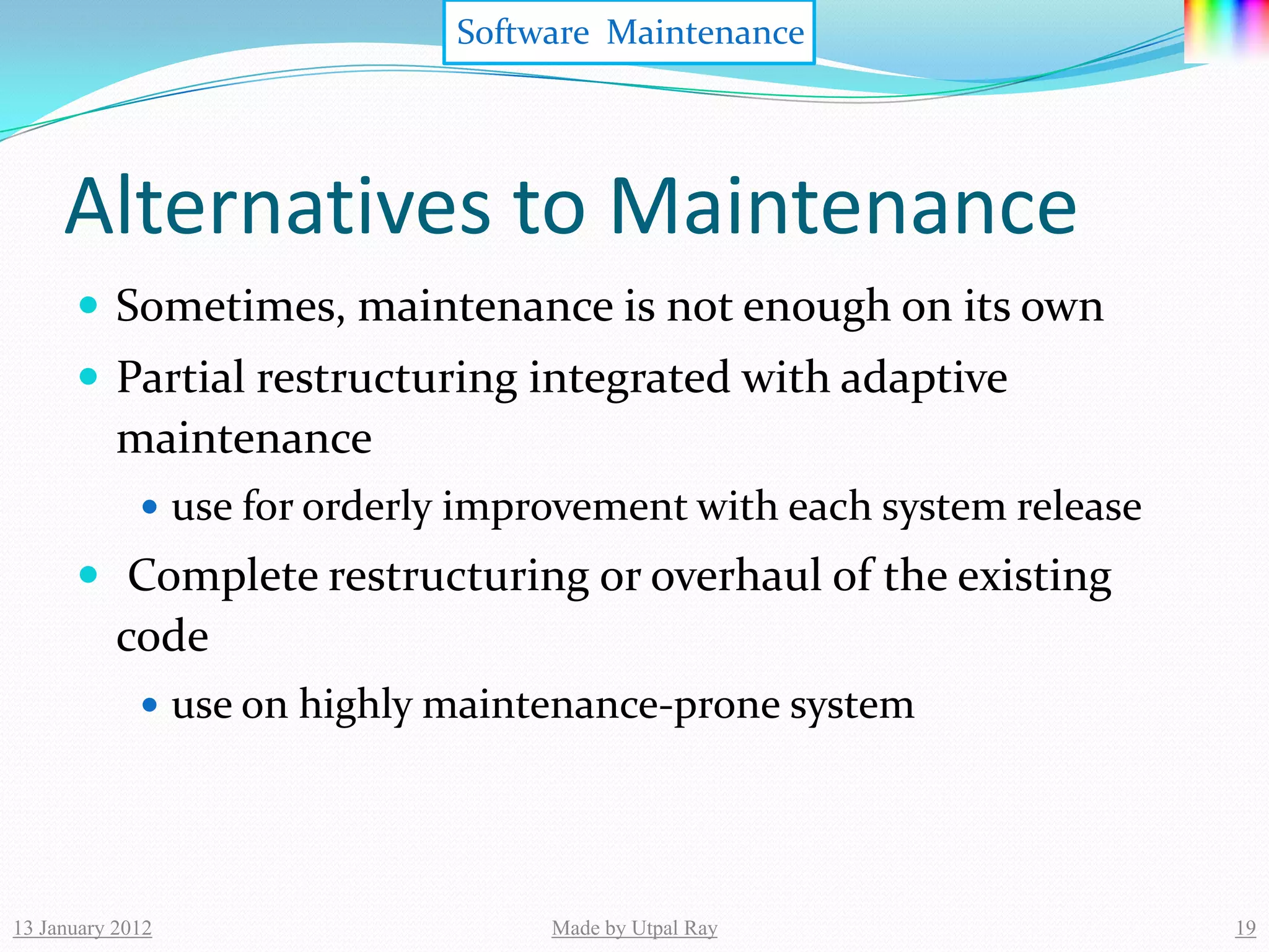 Software Maintenance




     Alternatives to Maintenance
       Sometimes, maintenance is not enough on its own
       Partial restructuring integrated with adaptive
           maintenance
              use for orderly improvement with each system release
       Complete restructuring or overhaul of the existing
           code
              use on highly maintenance-prone system




13 January 2012                    Made by Utpal Ray                  19
 