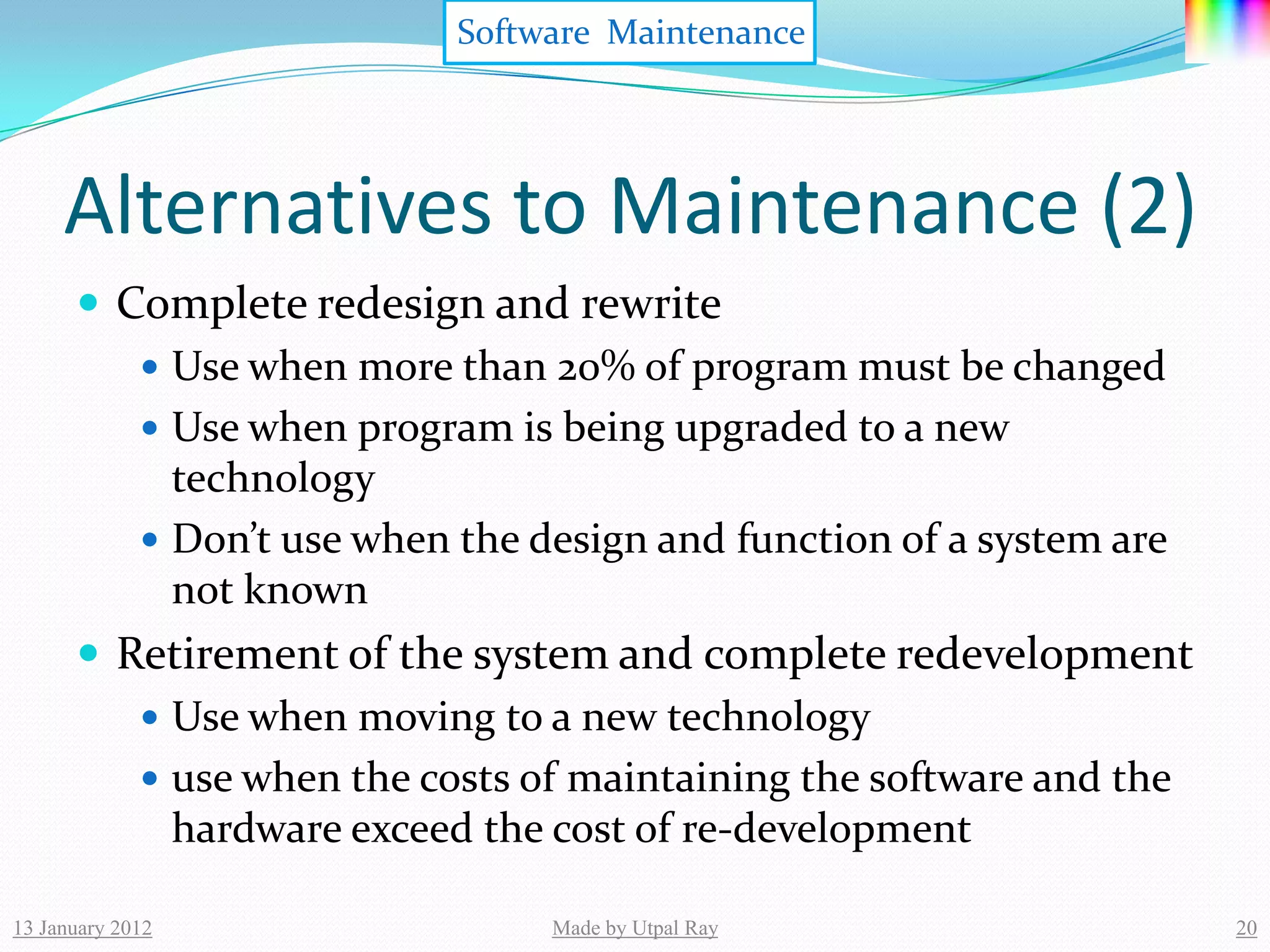 Software Maintenance




     Alternatives to Maintenance (2)
       Complete redesign and rewrite
          Use when more than 20% of program must be changed
          Use when program is being upgraded to a new
           technology
          Don’t use when the design and function of a system are
           not known
       Retirement of the system and complete redevelopment
          Use when moving to a new technology
          use when the costs of maintaining the software and the
           hardware exceed the cost of re-development

13 January 2012                Made by Utpal Ray                    20
 