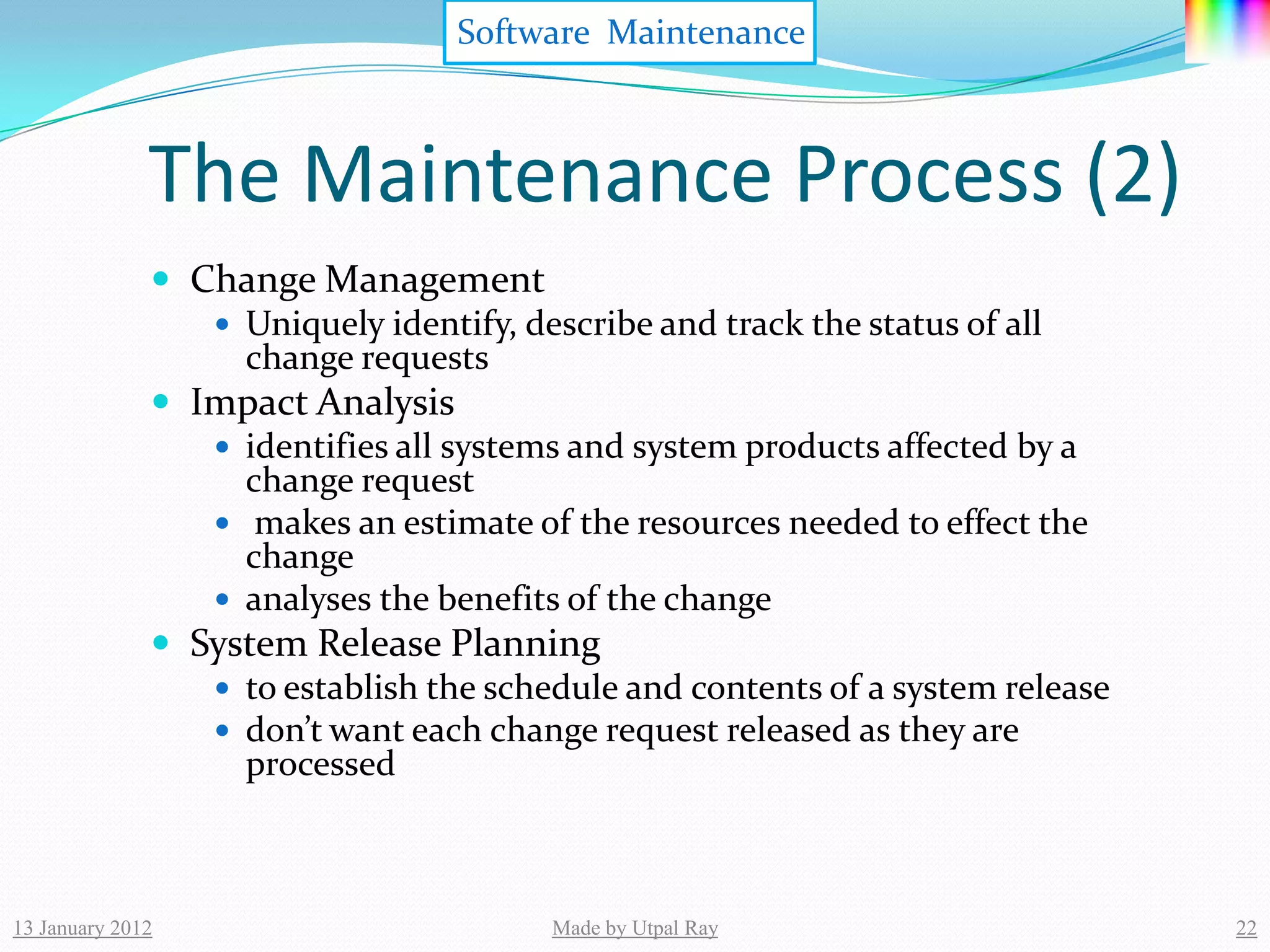 Software Maintenance



              The Maintenance Process (2)
               Change Management
                  Uniquely identify, describe and track the status of all
                   change requests
               Impact Analysis
                  identifies all systems and system products affected by a
                   change request
                  makes an estimate of the resources needed to effect the
                   change
                  analyses the benefits of the change
               System Release Planning
                  to establish the schedule and contents of a system release
                  don’t want each change request released as they are
                   processed



13 January 2012                         Made by Utpal Ray                       22
 