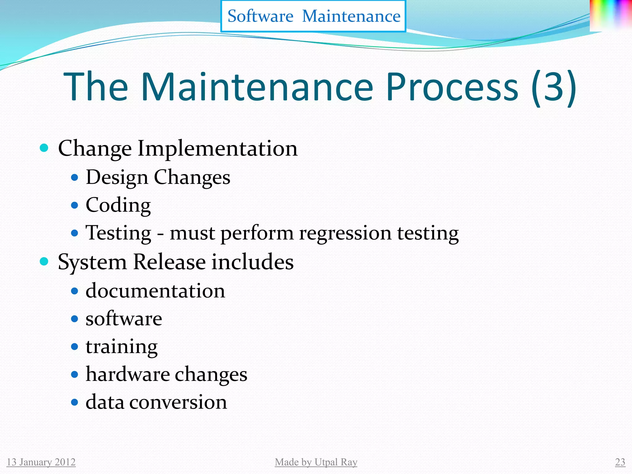 Software Maintenance



            The Maintenance Process (3)
       Change Implementation
          Design Changes
          Coding
          Testing - must perform regression testing
       System Release includes
          documentation
          software
          training
          hardware changes
          data conversion


13 January 2012                Made by Utpal Ray       23
 