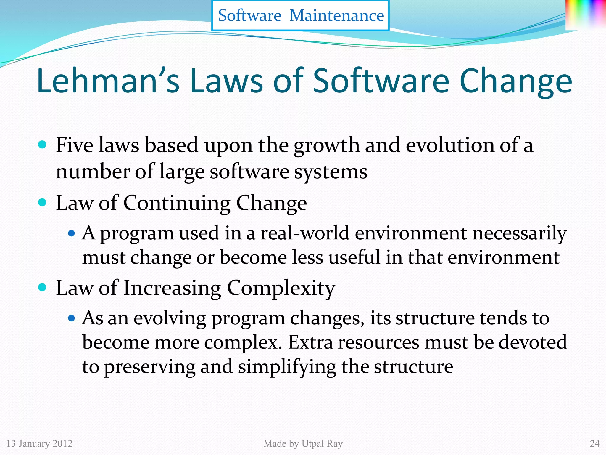 Software Maintenance



      Lehman’s Laws of Software Change
       Five laws based upon the growth and evolution of a
        number of large software systems
       Law of Continuing Change
              A program used in a real-world environment necessarily
                  must change or become less useful in that environment
       Law of Increasing Complexity
          As an evolving program changes, its structure tends to
           become more complex. Extra resources must be devoted
           to preserving and simplifying the structure


13 January 2012                       Made by Utpal Ray                   24
 