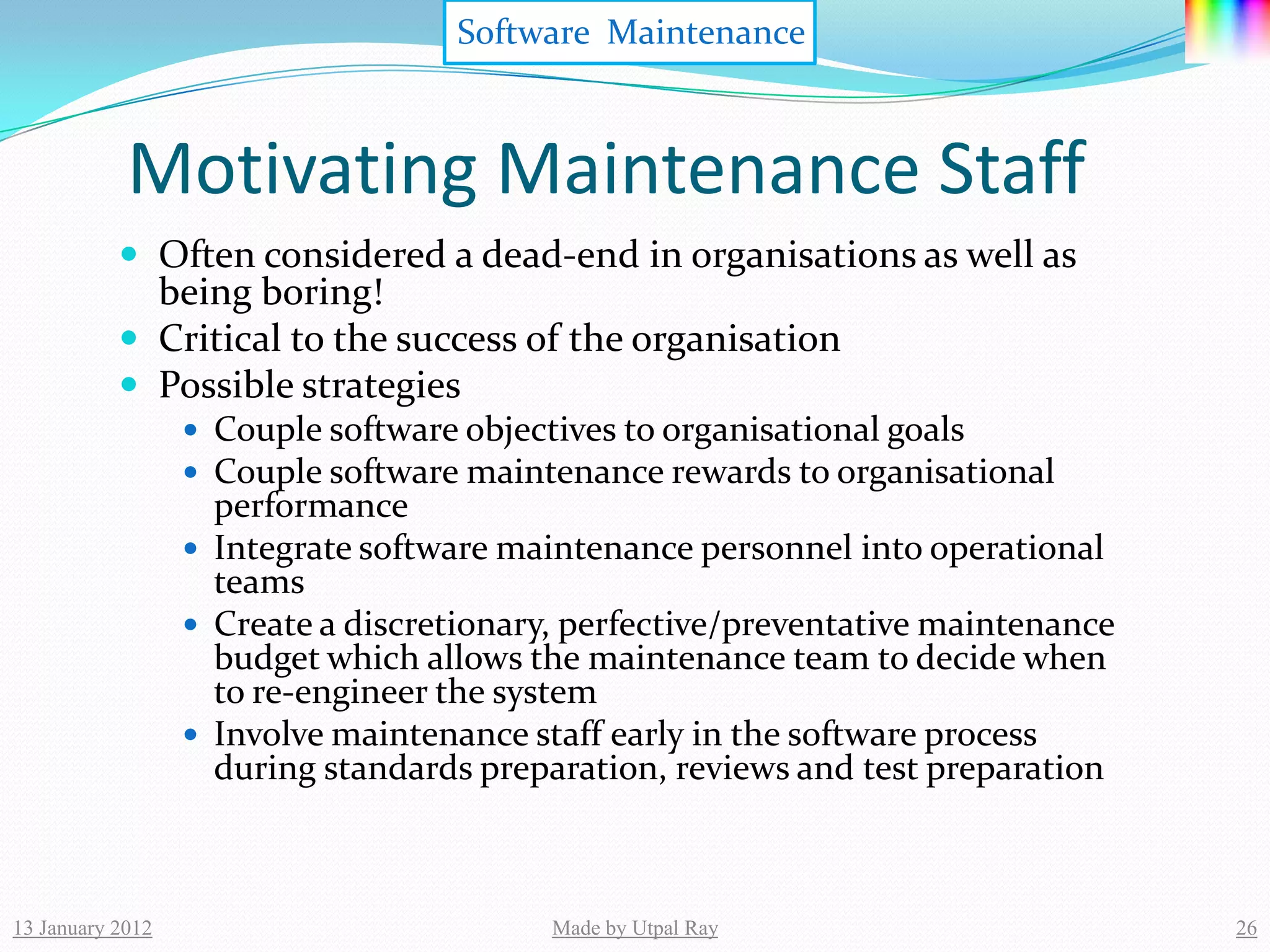 Software Maintenance



            Motivating Maintenance Staff
            Often considered a dead-end in organisations as well as
             being boring!
            Critical to the success of the organisation
            Possible strategies
                   Couple software objectives to organisational goals
                   Couple software maintenance rewards to organisational
                    performance
                   Integrate software maintenance personnel into operational
                    teams
                   Create a discretionary, perfective/preventative maintenance
                    budget which allows the maintenance team to decide when
                    to re-engineer the system
                   Involve maintenance staff early in the software process
                    during standards preparation, reviews and test preparation



13 January 2012                           Made by Utpal Ray                       26
 