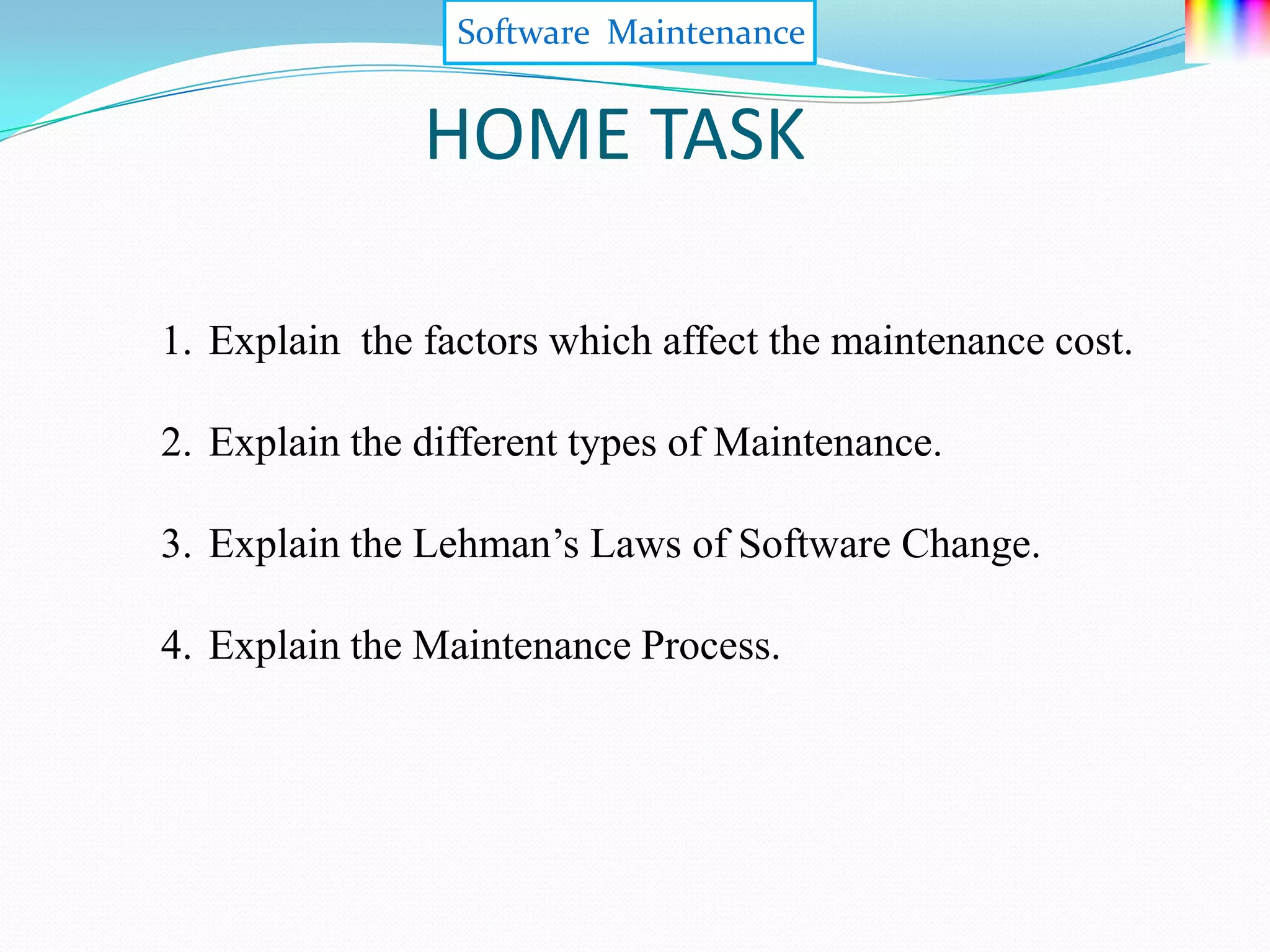 Software Maintenance


               HOME TASK

1. Explain the factors which affect the maintenance cost.

2. Explain the different types of Maintenance.

3. Explain the Lehman’s Laws of Software Change.

4. Explain the Maintenance Process.
 