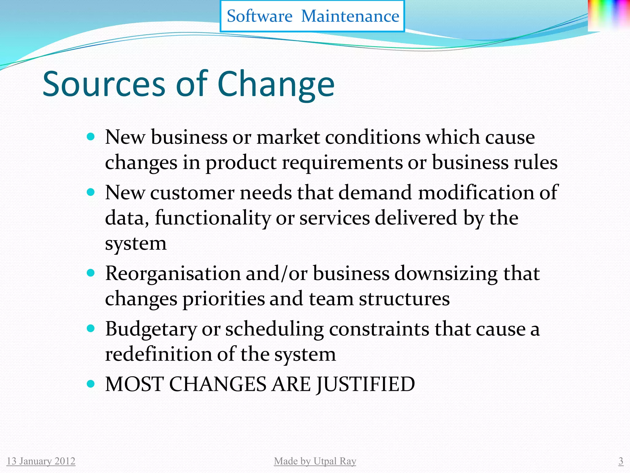 Software Maintenance



       Sources of Change
                   New business or market conditions which cause
                      changes in product requirements or business rules
                     New customer needs that demand modification of
                      data, functionality or services delivered by the
                      system
                     Reorganisation and/or business downsizing that
                      changes priorities and team structures
                     Budgetary or scheduling constraints that cause a
                      redefinition of the system
                     MOST CHANGES ARE JUSTIFIED


13 January 2012                         Made by Utpal Ray                 3
 