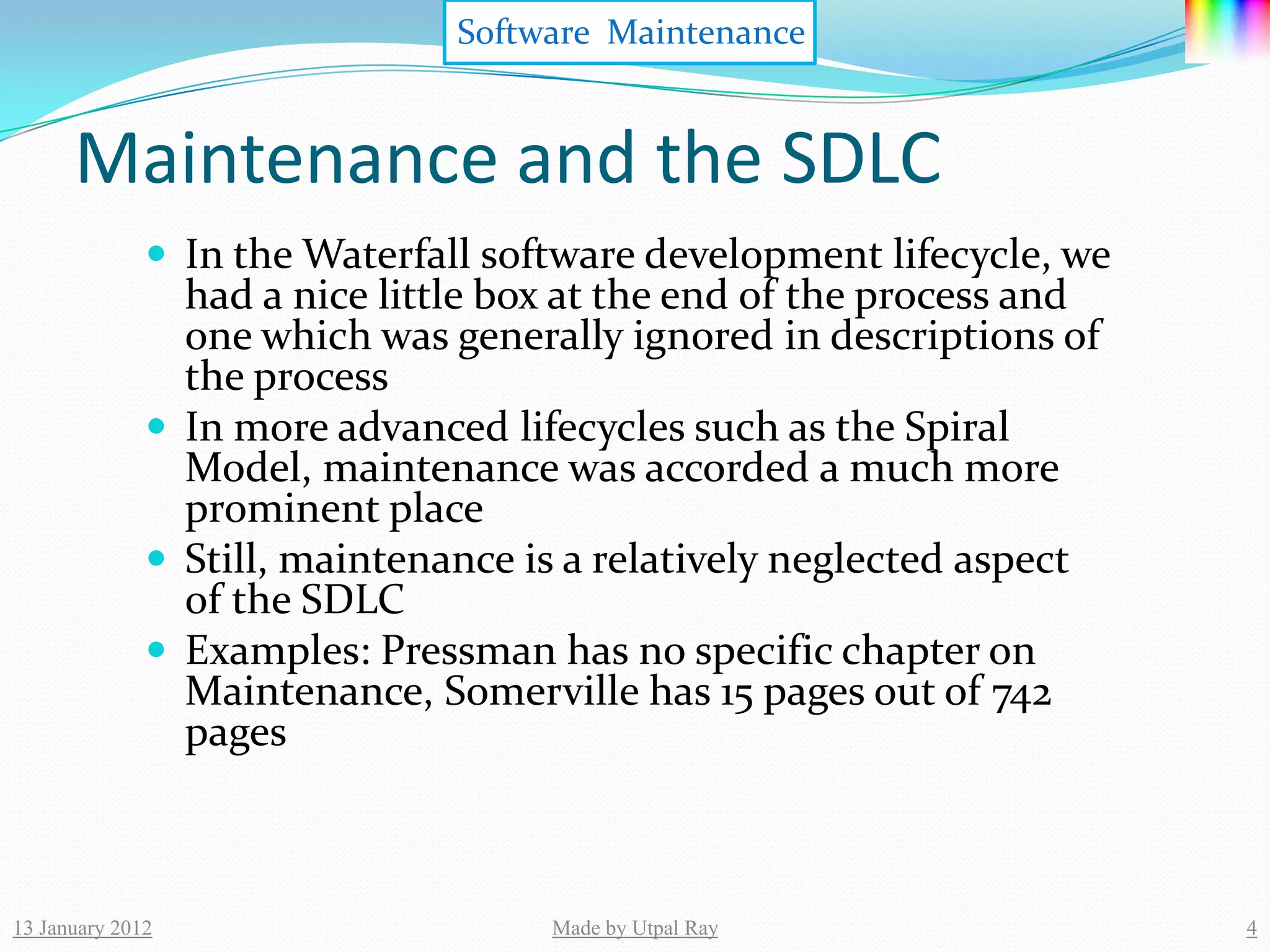 Software Maintenance


      Maintenance and the SDLC
               In the Waterfall software development lifecycle, we
                had a nice little box at the end of the process and
                one which was generally ignored in descriptions of
                the process
               In more advanced lifecycles such as the Spiral
                Model, maintenance was accorded a much more
                prominent place
               Still, maintenance is a relatively neglected aspect
                of the SDLC
               Examples: Pressman has no specific chapter on
                Maintenance, Somerville has 15 pages out of 742
                pages



13 January 2012                     Made by Utpal Ray                 4
 