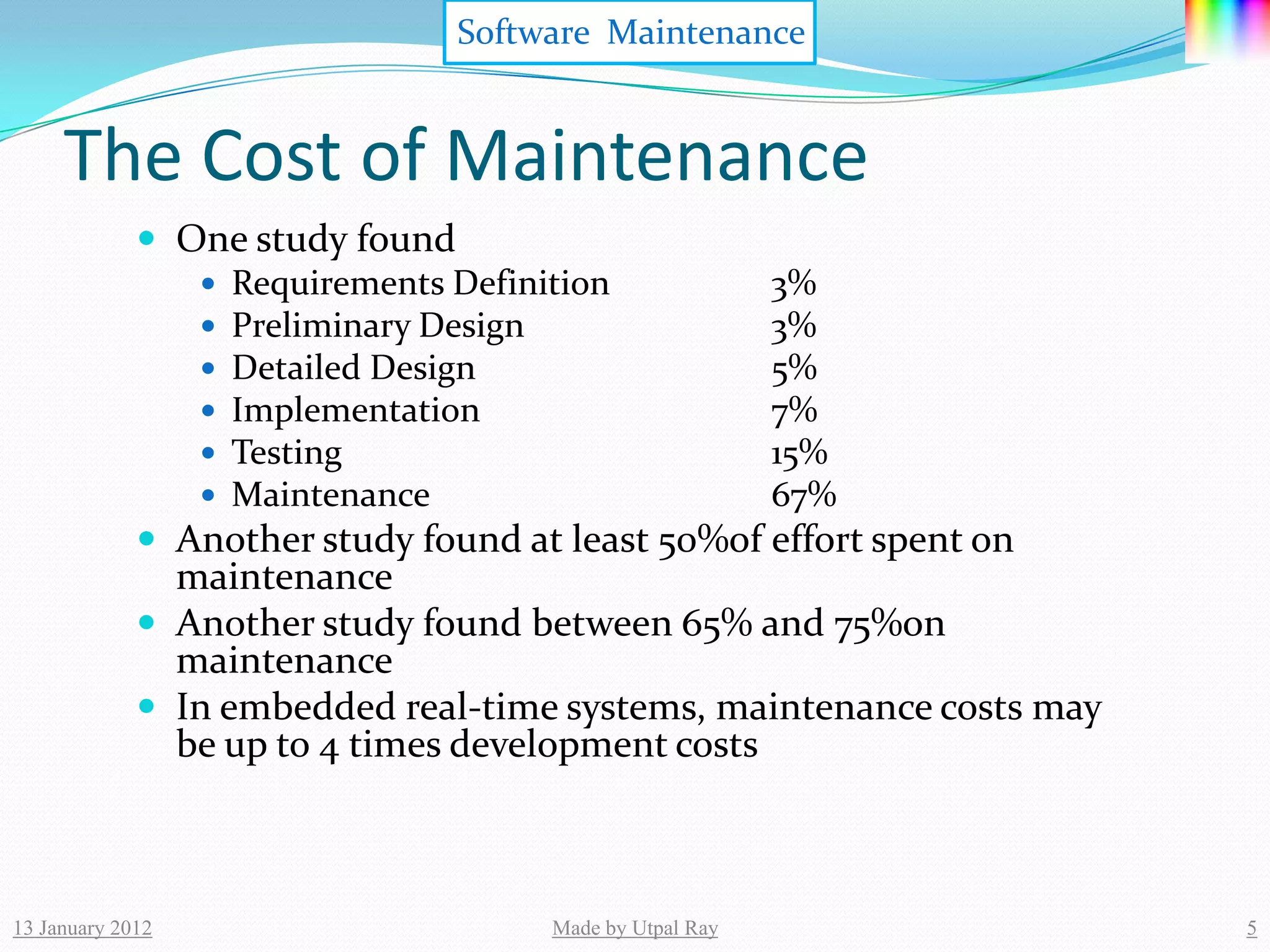 Software Maintenance


     The Cost of Maintenance
              One study found
                 Requirements Definition         3%
                 Preliminary Design              3%
                 Detailed Design                 5%
                 Implementation                  7%
                 Testing                         15%
                 Maintenance                     67%
              Another study found at least 50%of effort spent on
               maintenance
              Another study found between 65% and 75%on
               maintenance
              In embedded real-time systems, maintenance costs may
               be up to 4 times development costs



13 January 2012                      Made by Utpal Ray                5
 