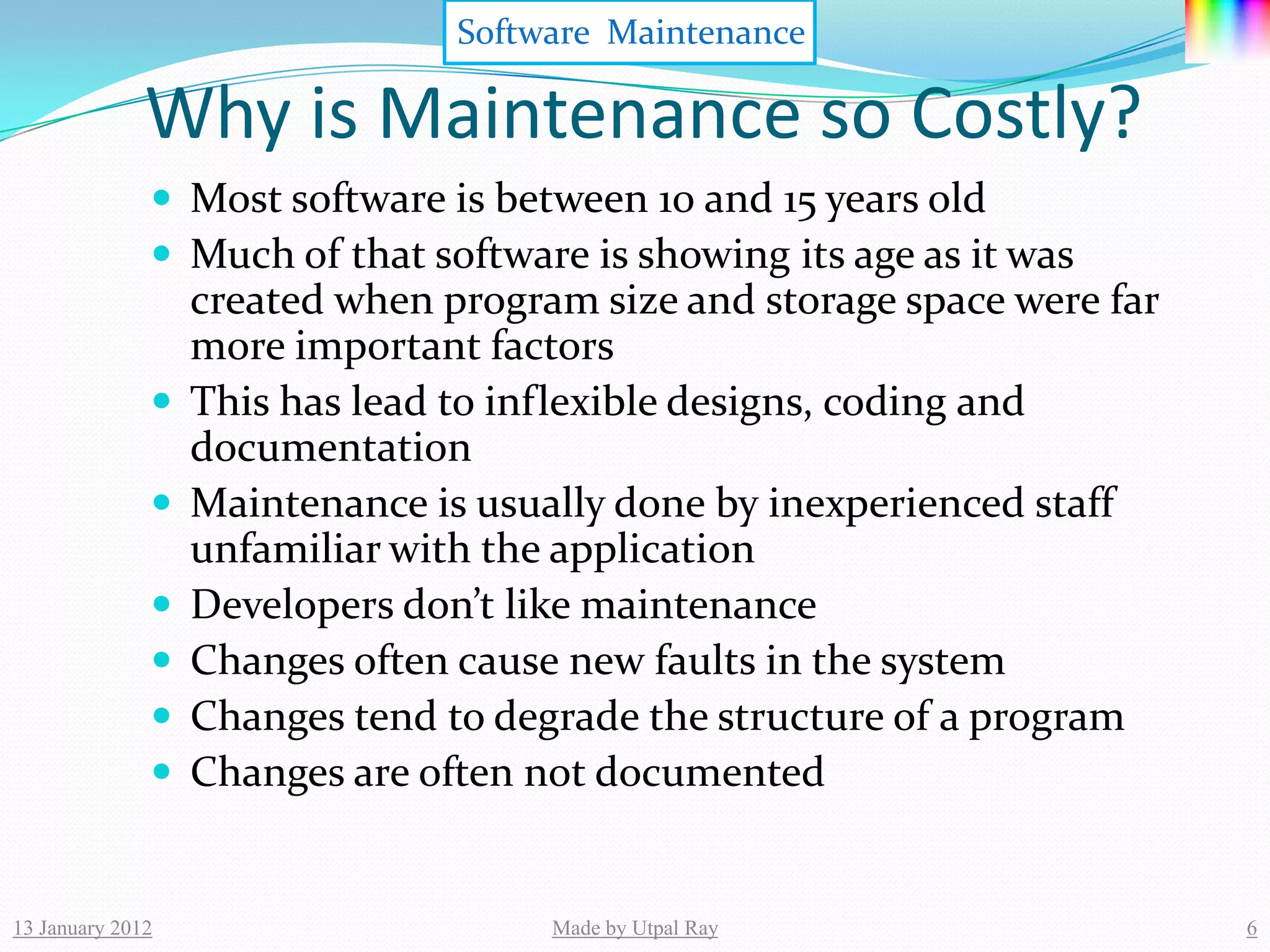 Software Maintenance

              Why is Maintenance so Costly?
               Most software is between 10 and 15 years old
               Much of that software is showing its age as it was
                  created when program size and storage space were far
                  more important factors
                 This has lead to inflexible designs, coding and
                  documentation
                 Maintenance is usually done by inexperienced staff
                  unfamiliar with the application
                 Developers don’t like maintenance
                 Changes often cause new faults in the system
                 Changes tend to degrade the structure of a program
                 Changes are often not documented


13 January 2012                      Made by Utpal Ray                   6
 