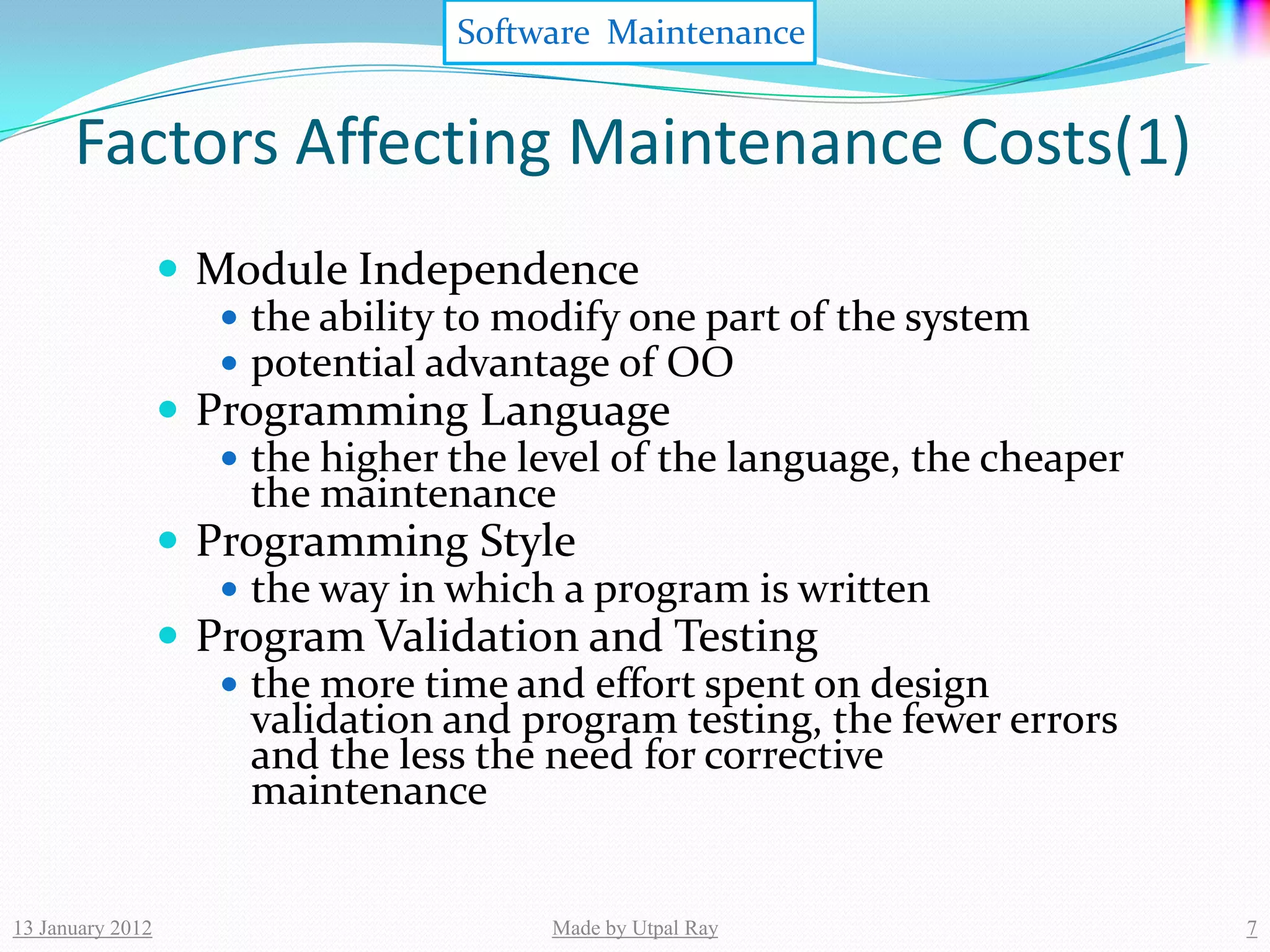 Software Maintenance


      Factors Affecting Maintenance Costs(1)
                   Module Independence
                      the ability to modify one part of the system
                      potential advantage of OO
                   Programming Language
                      the higher the level of the language, the cheaper
                       the maintenance
                   Programming Style
                      the way in which a program is written
                   Program Validation and Testing
                      the more time and effort spent on design
                       validation and program testing, the fewer errors
                       and the less the need for corrective
                       maintenance


13 January 2012                         Made by Utpal Ray                  7
 