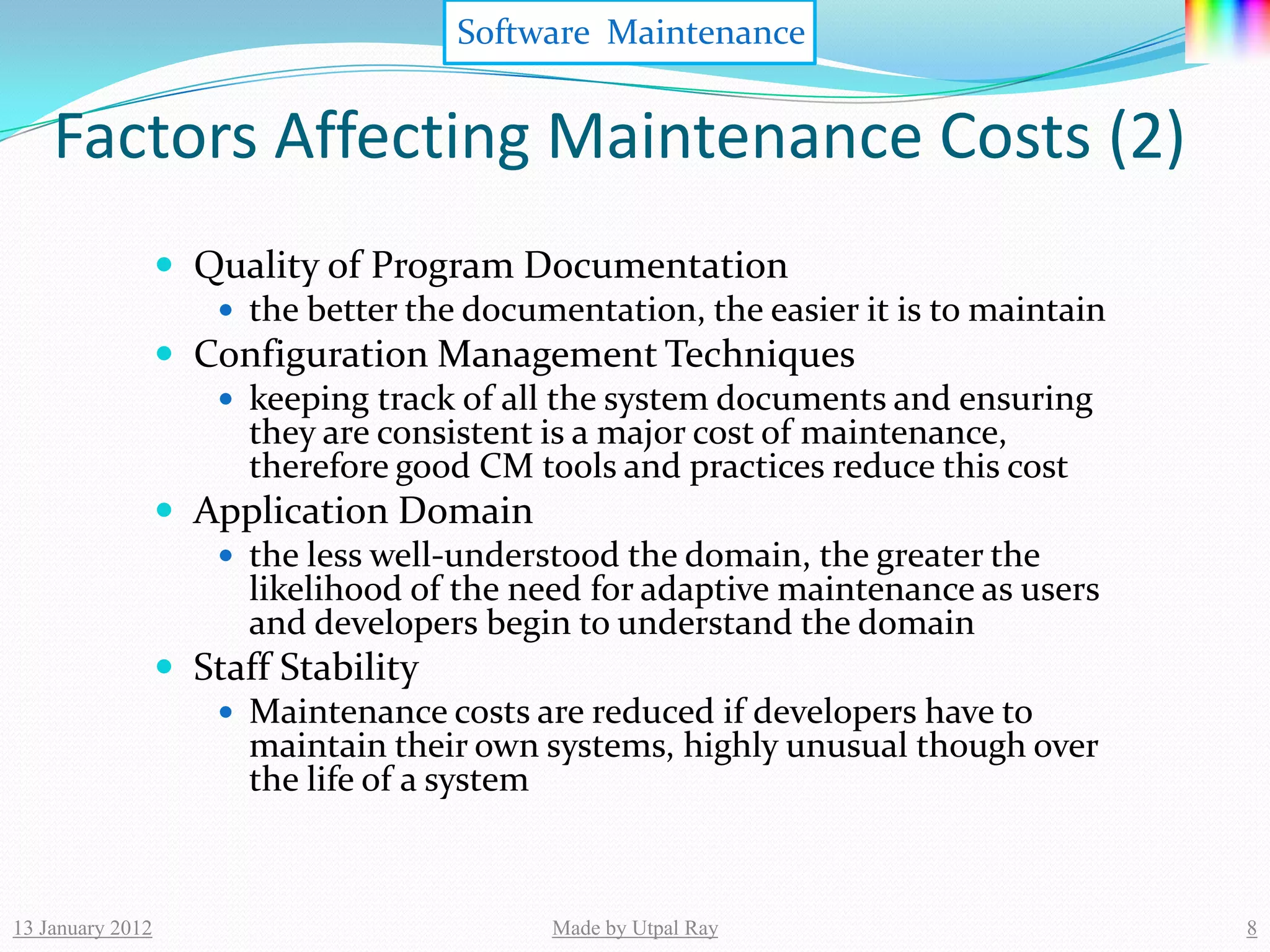 Software Maintenance


    Factors Affecting Maintenance Costs (2)
                   Quality of Program Documentation
                      the better the documentation, the easier it is to maintain
                   Configuration Management Techniques
                      keeping track of all the system documents and ensuring
                       they are consistent is a major cost of maintenance,
                       therefore good CM tools and practices reduce this cost
                   Application Domain
                      the less well-understood the domain, the greater the
                       likelihood of the need for adaptive maintenance as users
                       and developers begin to understand the domain
                   Staff Stability
                      Maintenance costs are reduced if developers have to
                       maintain their own systems, highly unusual though over
                       the life of a system



13 January 2012                             Made by Utpal Ray                       8
 