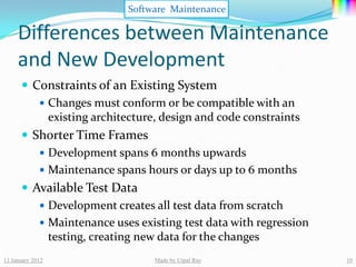 Software Maintenance

     Differences between Maintenance
     and New Development
       Constraints of an Existing System
          Changes must conform or be compatible with an
           existing architecture, design and code constraints
       Shorter Time Frames
          Development spans 6 months upwards
          Maintenance spans hours or days up to 6 months
       Available Test Data
          Development creates all test data from scratch
          Maintenance uses existing test data with regression
           testing, creating new data for the changes
13 January 2012                Made by Utpal Ray                 10
 