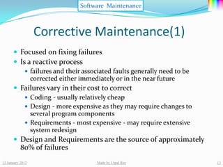 Software Maintenance



                  Corrective Maintenance(1)
       Focused on fixing failures
       Is a reactive process
           failures and their associated faults generally need to be
            corrected either immediately or in the near future
       Failures vary in their cost to correct
           Coding - usually relatively cheap
           Design - more expensive as they may require changes to
            several program components
           Requirements - most expensive - may require extensive
            system redesign
       Design and Requirements are the source of approximately
           80% of failures
13 January 2012                   Made by Utpal Ray                     13
 