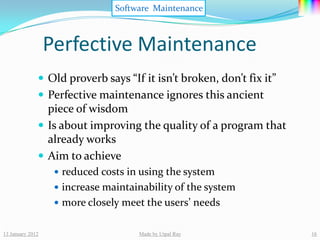 Software Maintenance



                  Perfective Maintenance
               Old proverb says “If it isn’t broken, don’t fix it”
               Perfective maintenance ignores this ancient
                piece of wisdom
               Is about improving the quality of a program that
                already works
               Aim to achieve
                    reduced costs in using the system
                    increase maintainability of the system
                    more closely meet the users’ needs


13 January 2012                      Made by Utpal Ray                16
 