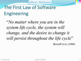 Software Maintenance

     The First Law of Software
     Engineering
         “No matter where you are in the
         system life cycle, the system will
         change, and the desire to change it
         will persist throughout the life cycle”
                                               Bersoff et al. (1980)




13 January 2012            Made by Utpal Ray                           2
 
