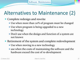 Software Maintenance




     Alternatives to Maintenance (2)
       Complete redesign and rewrite
          Use when more than 20% of program must be changed
          Use when program is being upgraded to a new
           technology
          Don’t use when the design and function of a system are
           not known
       Retirement of the system and complete redevelopment
          Use when moving to a new technology
          use when the costs of maintaining the software and the
           hardware exceed the cost of re-development

13 January 2012                Made by Utpal Ray                    20
 