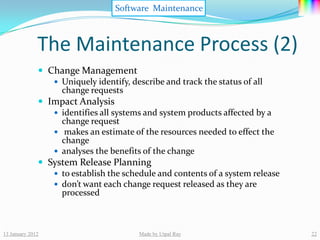 Software Maintenance



              The Maintenance Process (2)
               Change Management
                  Uniquely identify, describe and track the status of all
                   change requests
               Impact Analysis
                  identifies all systems and system products affected by a
                   change request
                  makes an estimate of the resources needed to effect the
                   change
                  analyses the benefits of the change
               System Release Planning
                  to establish the schedule and contents of a system release
                  don’t want each change request released as they are
                   processed



13 January 2012                         Made by Utpal Ray                       22
 