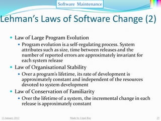 Software Maintenance


Lehman’s Laws of Software Change (2)
       Law of Large Program Evolution
          Program evolution is a self-regulating process. System
           attributes such as size, time between releases and the
           number of reported errors are approximately invariant for
           each system release
       Law of Organisational Stability
          Over a program’s lifetime, its rate of development is
           approximately constant and independent of the resources
           devoted to system development
       Law of Conservation of Familiarity
          Over the lifetime of a system, the incremental change in each
           release is approximately constant

13 January 2012                   Made by Utpal Ray                        25
 