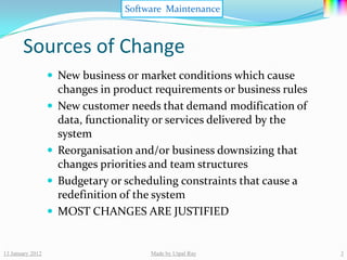 Software Maintenance



       Sources of Change
                   New business or market conditions which cause
                      changes in product requirements or business rules
                     New customer needs that demand modification of
                      data, functionality or services delivered by the
                      system
                     Reorganisation and/or business downsizing that
                      changes priorities and team structures
                     Budgetary or scheduling constraints that cause a
                      redefinition of the system
                     MOST CHANGES ARE JUSTIFIED


13 January 2012                         Made by Utpal Ray                 3
 