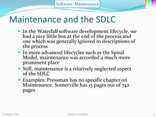 Software Maintenance


      Maintenance and the SDLC
               In the Waterfall software development lifecycle, we
                had a nice little box at the end of the process and
                one which was generally ignored in descriptions of
                the process
               In more advanced lifecycles such as the Spiral
                Model, maintenance was accorded a much more
                prominent place
               Still, maintenance is a relatively neglected aspect
                of the SDLC
               Examples: Pressman has no specific chapter on
                Maintenance, Somerville has 15 pages out of 742
                pages



13 January 2012                     Made by Utpal Ray                 4
 