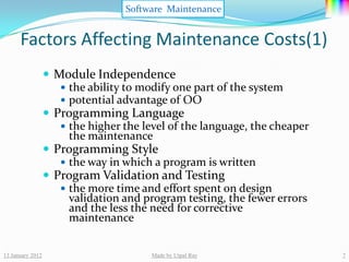 Software Maintenance


      Factors Affecting Maintenance Costs(1)
                   Module Independence
                      the ability to modify one part of the system
                      potential advantage of OO
                   Programming Language
                      the higher the level of the language, the cheaper
                       the maintenance
                   Programming Style
                      the way in which a program is written
                   Program Validation and Testing
                      the more time and effort spent on design
                       validation and program testing, the fewer errors
                       and the less the need for corrective
                       maintenance


13 January 2012                         Made by Utpal Ray                  7
 