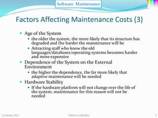 Software Maintenance


            Factors Affecting Maintenance Costs (3)
                   Age of the System
                      the older the system, the more likely that its structure has
                       degraded and the harder the maintenance will be
                      Attracting staff who know the old
                       languages/databases/operating systems becomes harder
                       and more expensive
                   Dependence of the System on the External
                    Environment
                       the higher the dependence, the far more likely that
                        adaptive maintenance will be needed
                   Hardware Stability
                      If the hardware platform will not change over the life of
                       the system, maintenance for this reason will not be
                       needed



13 January 2012                             Made by Utpal Ray                         9
 