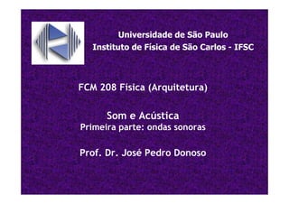 FCM 208 Física (Arquitetura)
Som e Acústica
Primeira parte: ondas sonoras
Prof. Dr. José Pedro Donoso
Universidade de São Paulo
Instituto de Física de São Carlos - IFSC
 