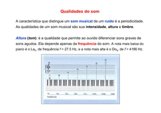 Qualidades do som
A característica que distingue um som musical de um ruído é a periodicidade.
As qualidades de um som musical são sua intensidade, altura e timbre.
Altura (tom): é a qualidade que permite ao ouvido diferenciar sons graves de
sons agudos. Ela depende apenas da frequência do som. A nota mais baixa do
piano é o La0, de frequência f = 27.5 Hz, e a nota mais alta é o Do8, de f = 4186 Hz.
 