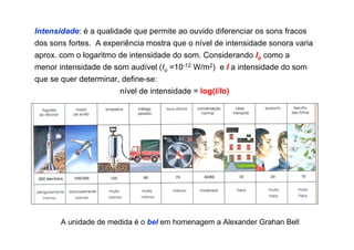Intensidade: é a qualidade que permite ao ouvido diferenciar os sons fracos
dos sons fortes. A experiência mostra que o nível de intensidade sonora varia
aprox. com o logaritmo de intensidade do som. Considerando Io como a
menor intensidade de som audível (Io =10-12 W/m2) e I a intensidade do som
que se quer determinar, define-se:
nível de intensidade = log(I/Io)
A unidade de medida é o bel em homenagem a Alexander Grahan Bell
 
