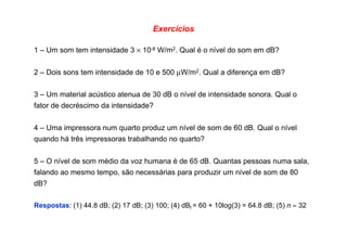 Exercícios
1 – Um som tem intensidade 3 × 10-8 W/m2. Qual é o nível do som em dB?
2 – Dois sons tem intensidade de 10 e 500 µW/m2. Qual a diferença em dB?
3 – Um material acústico atenua de 30 dB o nível de intensidade sonora. Qual o
fator de decréscimo da intensidade?
4 – Uma impressora num quarto produz um nível de som de 60 dB. Qual o nível
quando há três impressoras trabalhando no quarto?
5 – O nível de som médio da voz humana é de 65 dB. Quantas pessoas numa sala,
falando ao mesmo tempo, são necessárias para produzir um nível de som de 80
dB?
Respostas: (1) 44.8 dB; (2) 17 dB; (3) 100; (4) dBf = 60 + 10log(3) = 64.8 dB; (5) n ≈ 32
 