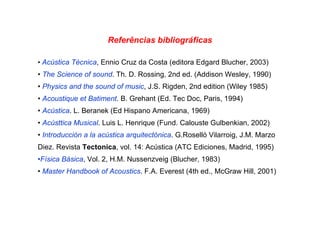 Referências bibliográficas
• Acústica Técnica, Ennio Cruz da Costa (editora Edgard Blucher, 2003)
• The Science of sound. Th. D. Rossing, 2nd ed. (Addison Wesley, 1990)
• Physics and the sound of music, J.S. Rigden, 2nd edition (Wiley 1985)
• Acoustique et Batiment. B. Grehant (Ed. Tec Doc, Paris, 1994)
• Acústica. L. Beranek (Ed Hispano Americana, 1969)
• Acústtica Musical. Luis L. Henrique (Fund. Calouste Gulbenkian, 2002)
• Introducción a la acústica arquitectónica. G.Roselló Vilarroig, J.M. Marzo
Diez. Revista Tectonica, vol. 14: Acústica (ATC Ediciones, Madrid, 1995)
•Física Básica, Vol. 2, H.M. Nussenzveig (Blucher, 1983)
• Master Handbook of Acoustics. F.A. Everest (4th ed., McGraw Hill, 2001)
 